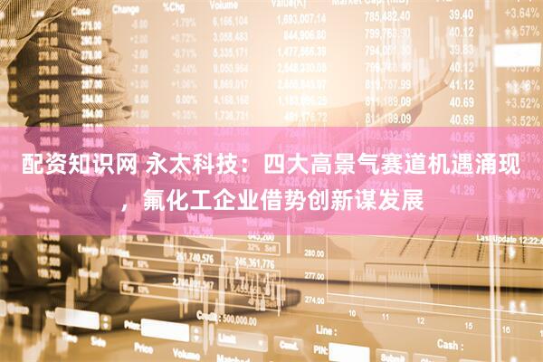 配资知识网 永太科技：四大高景气赛道机遇涌现，氟化工企业借势创新谋发展