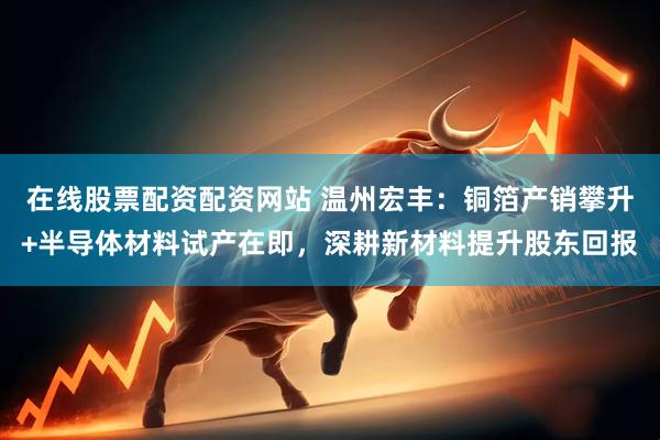 在线股票配资配资网站 温州宏丰：铜箔产销攀升+半导体材料试产在即，深耕新材料提升股东回报