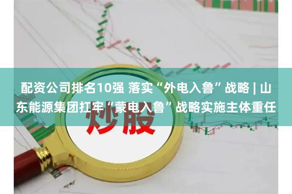 配资公司排名10强 落实“外电入鲁”战略 | 山东能源集团扛牢“蒙电入鲁”战略实施主体重任