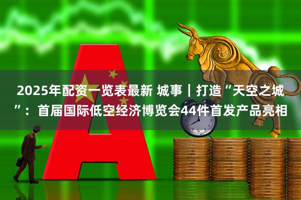 2025年配资一览表最新 城事｜打造“天空之城”：首届国际低空经济博览会44件首发产品亮相