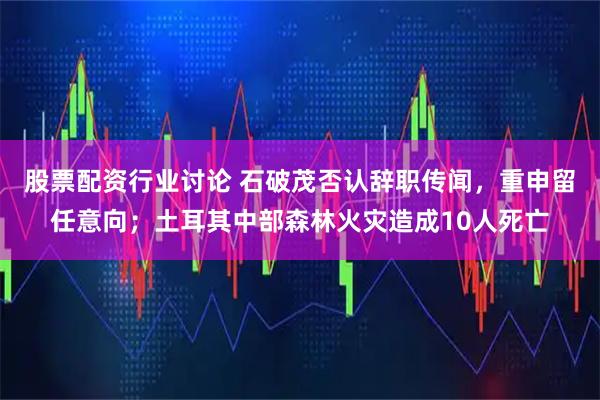 股票配资行业讨论 石破茂否认辞职传闻，重申留任意向；土耳其中部森林火灾造成10人死亡