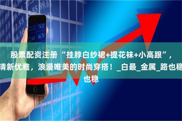 股票配资注册 “挂脖白纱裙+提花袜+小高跟”，清新优雅，浪漫唯美的时尚穿搭！_白最_金属_路也稳