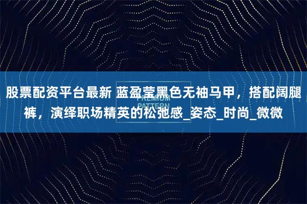 股票配资平台最新 蓝盈莹黑色无袖马甲，搭配阔腿裤，演绎职场精英的松弛感_姿态_时尚_微微