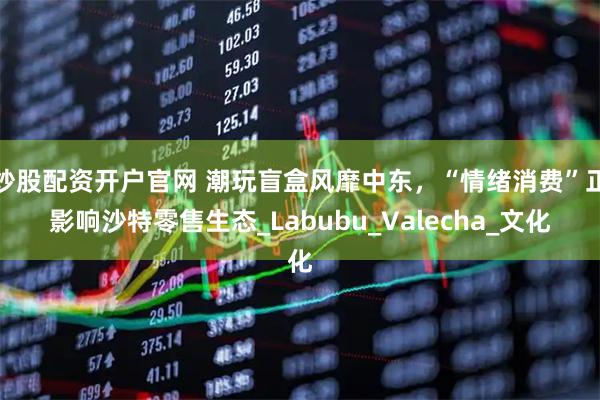 炒股配资开户官网 潮玩盲盒风靡中东，“情绪消费”正影响沙特零售生态_Labubu_Valecha_文化