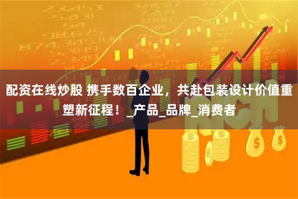 配资在线炒股 携手数百企业，共赴包装设计价值重塑新征程！_产品_品牌_消费者