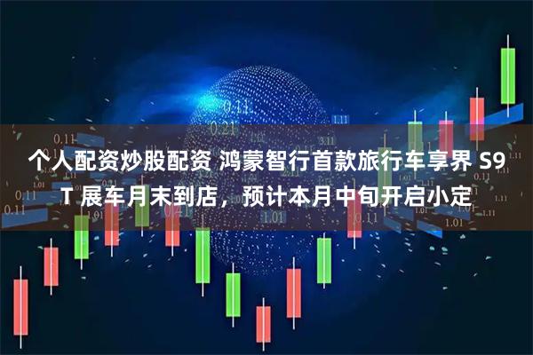 个人配资炒股配资 鸿蒙智行首款旅行车享界 S9T 展车月末到店，预计本月中旬开启小定