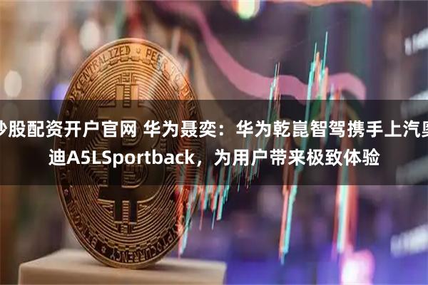 炒股配资开户官网 华为聂奕：华为乾崑智驾携手上汽奥迪A5LSportback，为用户带来极致体验