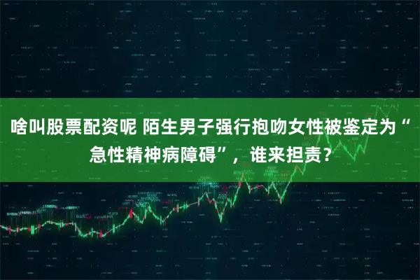 啥叫股票配资呢 陌生男子强行抱吻女性被鉴定为“急性精神病障碍”，谁来担责？