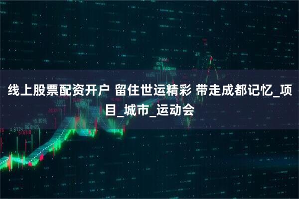 线上股票配资开户 留住世运精彩 带走成都记忆_项目_城市_运动会