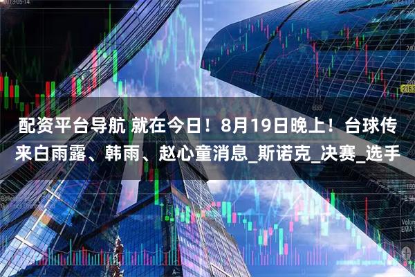 配资平台导航 就在今日！8月19日晚上！台球传来白雨露、韩雨、赵心童消息_斯诺克_决赛_选手