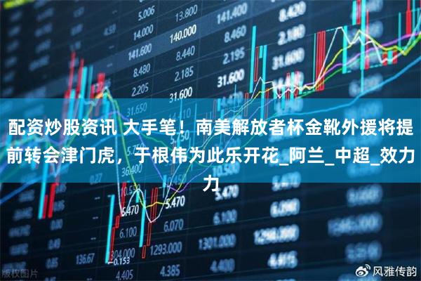 配资炒股资讯 大手笔！南美解放者杯金靴外援将提前转会津门虎，于根伟为此乐开花_阿兰_中超_效力