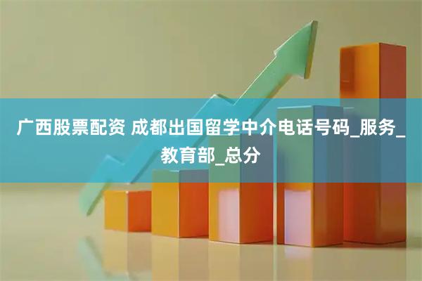 广西股票配资 成都出国留学中介电话号码_服务_教育部_总分