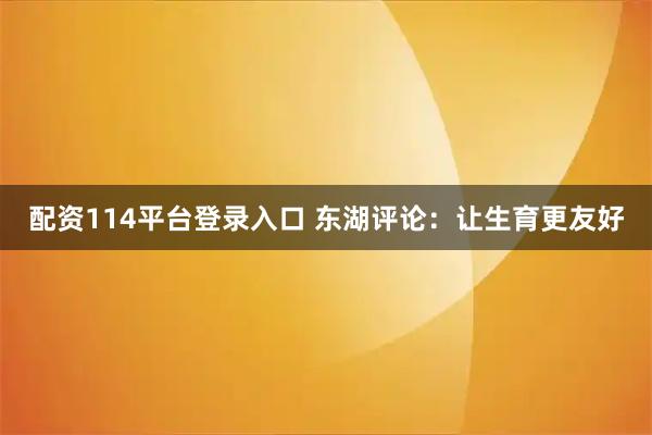 配资114平台登录入口 东湖评论：让生育更友好