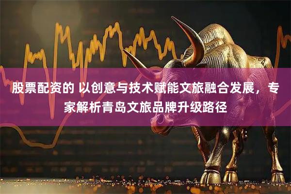 股票配资的 以创意与技术赋能文旅融合发展，专家解析青岛文旅品牌升级路径