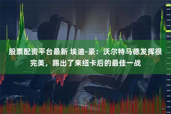 股票配资平台最新 埃迪-豪：沃尔特马德发挥很完美，踢出了来纽卡后的最佳一战