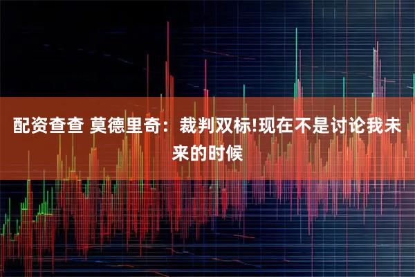 配资查查 莫德里奇：裁判双标!现在不是讨论我未来的时候