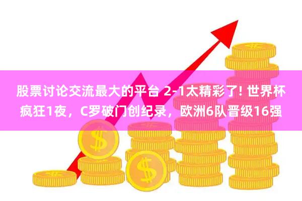 股票讨论交流最大的平台 2-1太精彩了! 世界杯疯狂1夜，C罗破门创纪录，欧洲6队晋级16强