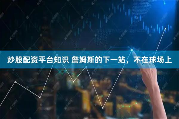 炒股配资平台知识 詹姆斯的下一站，不在球场上