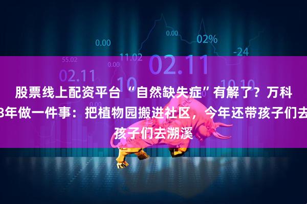 股票线上配资平台 “自然缺失症”有解了？万科坚持8年做一件事：把植物园搬进社区，今年还带孩子们去溯溪