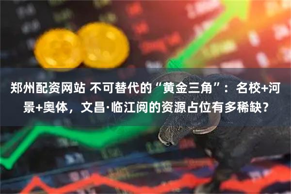 郑州配资网站 不可替代的“黄金三角”：名校+河景+奥体，文昌·临江阅的资源占位有多稀缺？