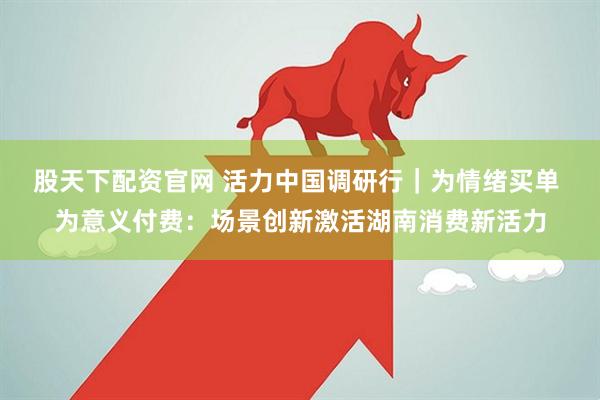 股天下配资官网 活力中国调研行｜为情绪买单 为意义付费：场景创新激活湖南消费新活力